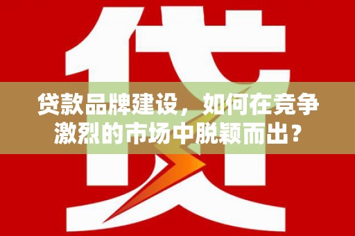 交口贷款品牌建设，如何在竞争激烈的市场中脱颖而出？