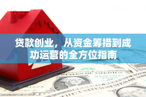 交口贷款创业，从资金筹措到成功运营的全方位指南