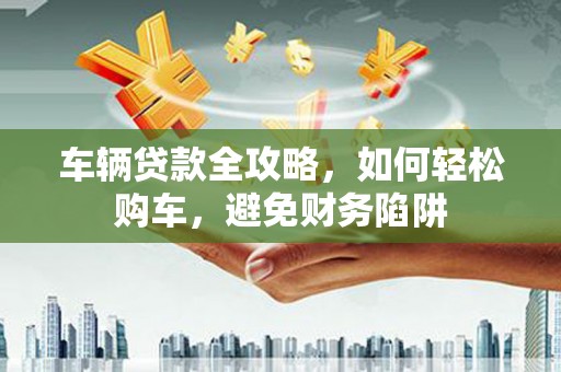 交口车辆贷款全攻略，如何轻松购车，避免财务陷阱